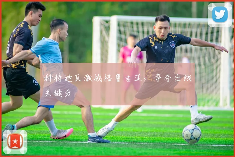 科特迪瓦激战格鲁吉亚，争夺出线关键分