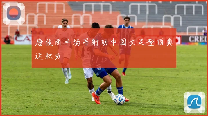 唐佳丽半场吊射助中国女足登顶奥运积分