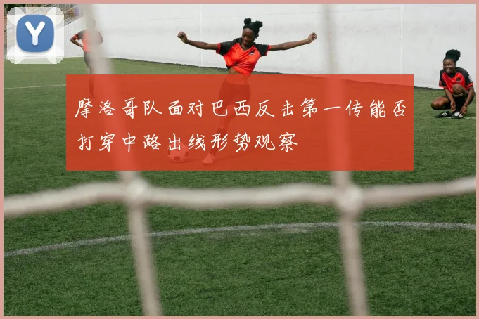 摩洛哥队面对巴西反击第一传能否打穿中路出线形势观察