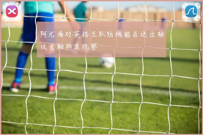 阿尤面对英格兰队防线能否送出助攻金靴热度观察