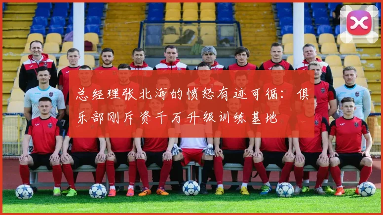 总经理张北海的愤怒有迹可循：俱乐部刚斥资千万升级训练基地