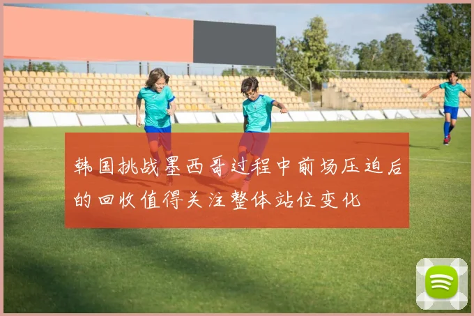 韩国挑战墨西哥过程中前场压迫后的回收值得关注整体站位变化