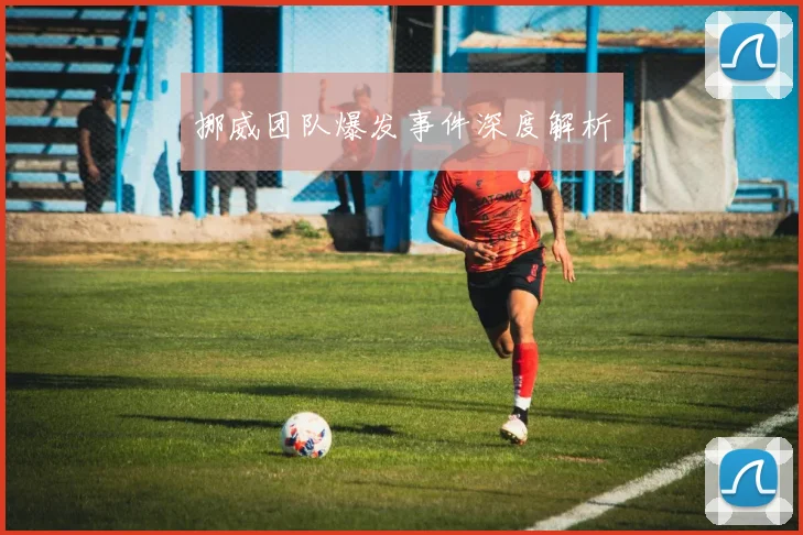 挪威团队爆发事件深度解析