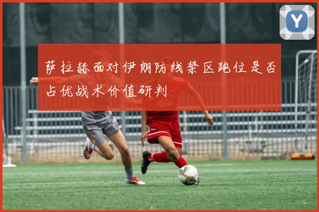 萨拉赫面对伊朗防线禁区跑位是否占优战术价值研判