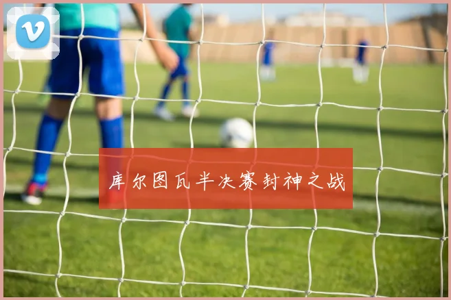 库尔图瓦半决赛封神之战