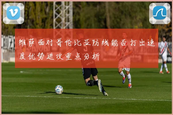 维萨面对哥伦比亚防线能否打出速度优势进攻重点分析