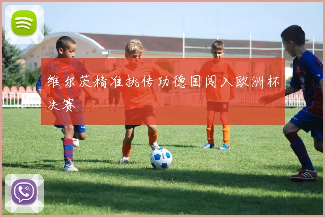 维尔茨精准挑传助德国闯入欧洲杯决赛