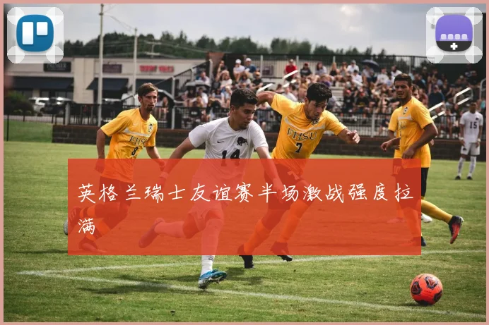 英格兰瑞士友谊赛半场激战强度拉满