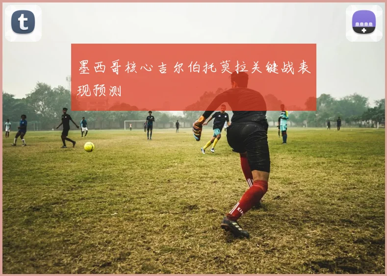 墨西哥核心吉尔伯托莫拉关键战表现预测