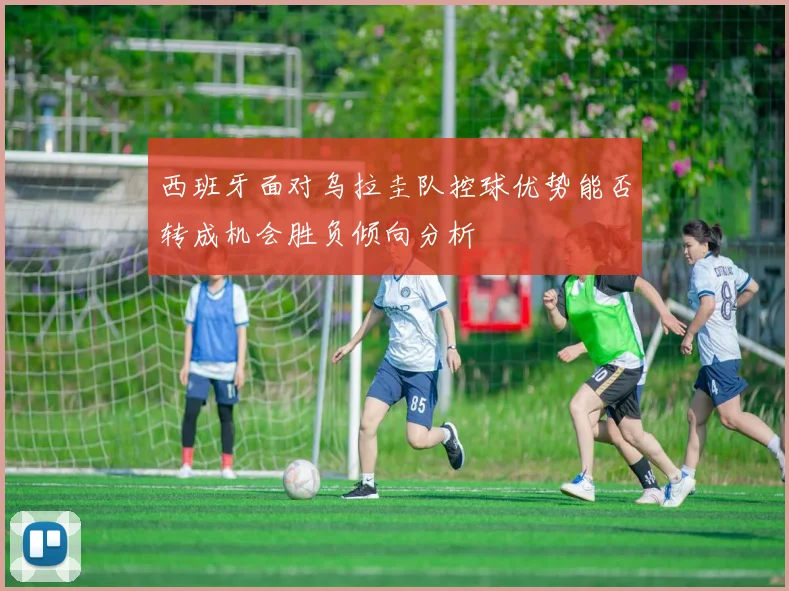 西班牙面对乌拉圭队控球优势能否转成机会胜负倾向分析