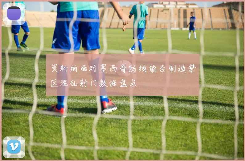 莫科纳面对墨西哥防线能否制造禁区混乱射门数据盘点