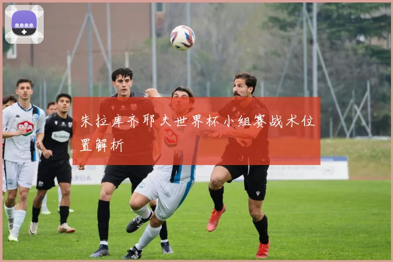 朱拉库齐耶夫世界杯小组赛战术位置解析