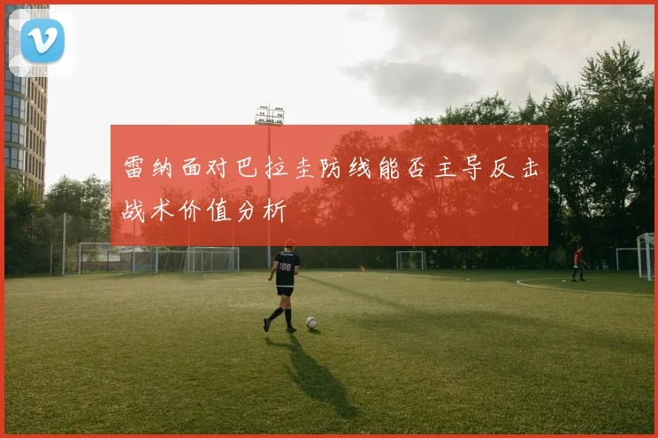 雷纳面对巴拉圭防线能否主导反击战术价值分析