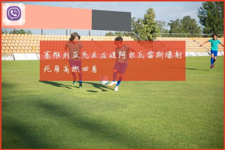 塞维利亚先丢后追阿尔瓦雷斯爆射死角高燃回看