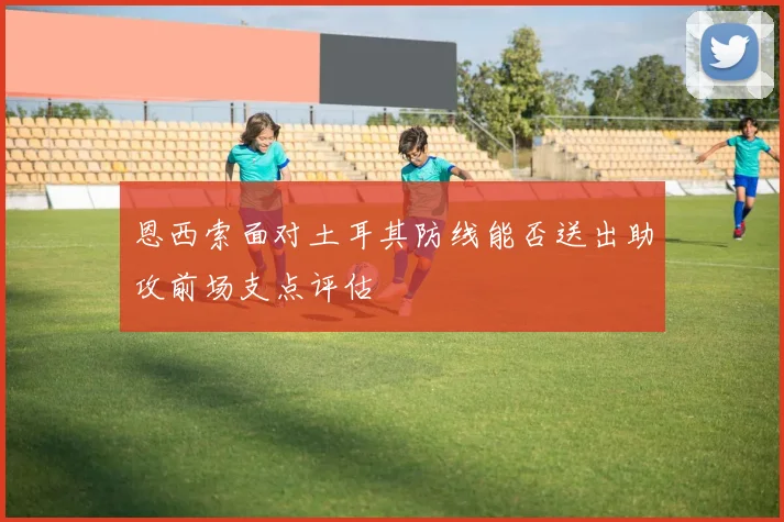 恩西索面对土耳其防线能否送出助攻前场支点评估