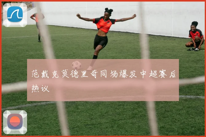 范戴克莫德里奇同场爆发中超赛后热议