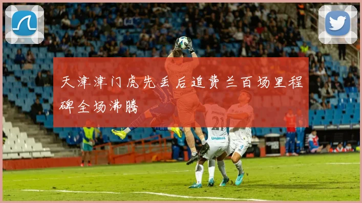 天津津门虎先丢后追费兰百场里程碑全场沸腾