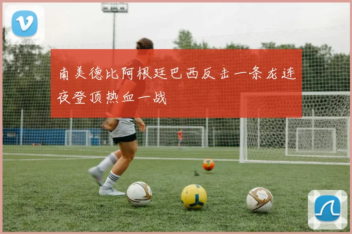 南美德比阿根廷巴西反击一条龙连夜登顶热血一战