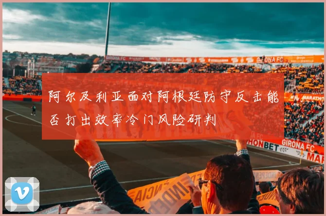 阿尔及利亚面对阿根廷防守反击能否打出效率冷门风险研判