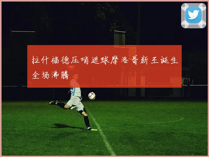 拉什福德压哨进球摩洛哥新王诞生全场沸腾