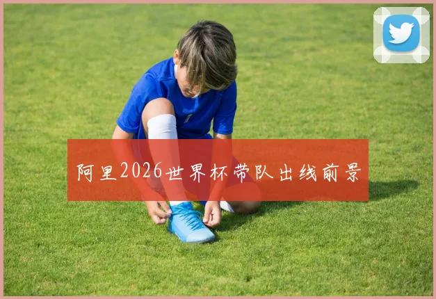 阿里2026世界杯带队出线前景