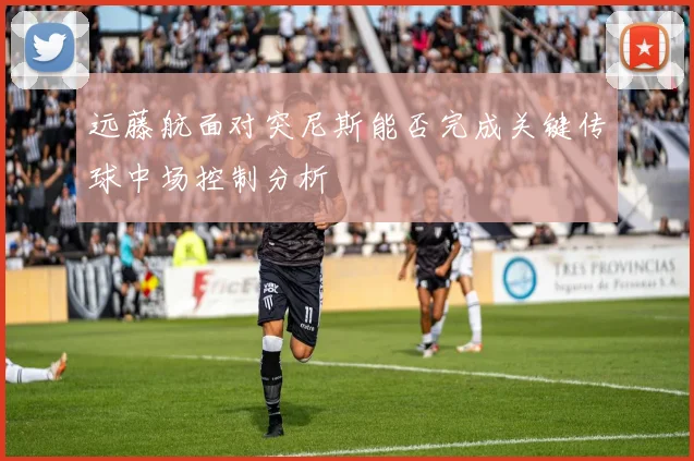 远藤航面对突尼斯能否完成关键传球中场控制分析