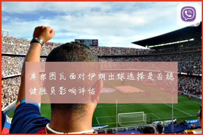 库尔图瓦面对伊朗出球选择是否稳健胜负影响评估
