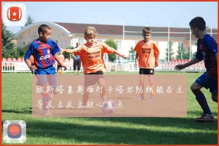 欧斯塔基奥面对卡塔尔防线能否主导反击反击核心看点