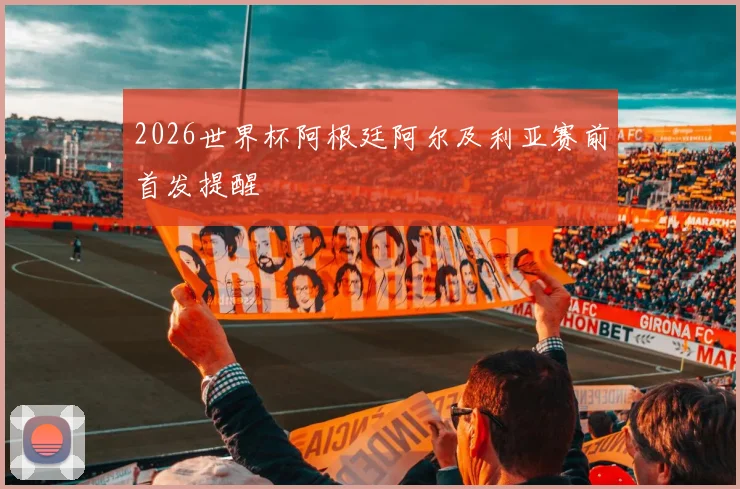 2026世界杯阿根廷阿尔及利亚赛前首发提醒
