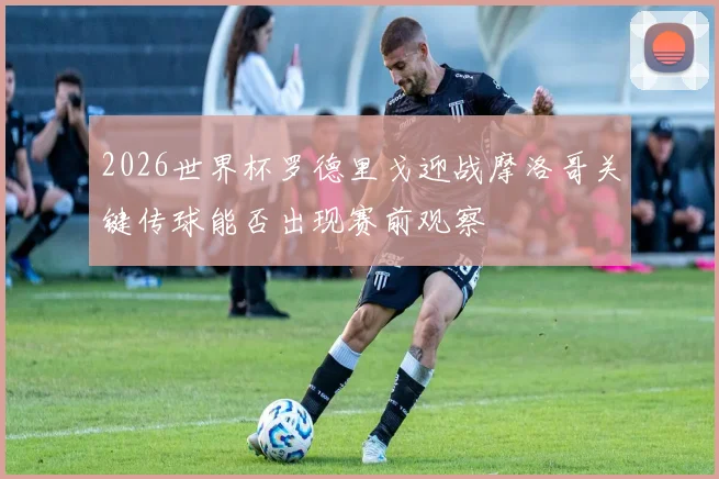 2026世界杯罗德里戈迎战摩洛哥关键传球能否出现赛前观察