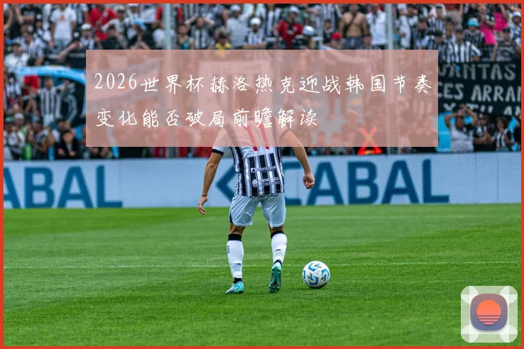 2026世界杯赫洛热克迎战韩国节奏变化能否破局前瞻解读