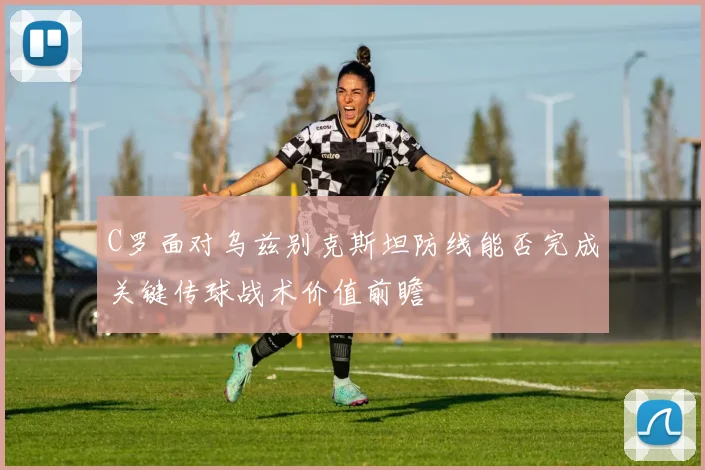 C罗面对乌兹别克斯坦防线能否完成关键传球战术价值前瞻