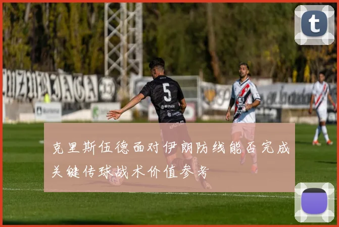 克里斯伍德面对伊朗防线能否完成关键传球战术价值参考