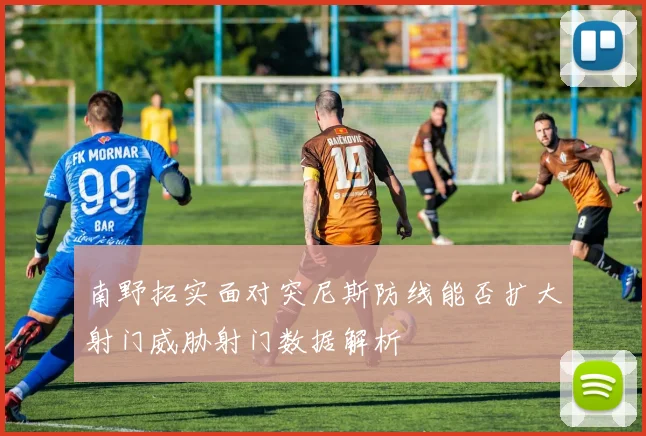 南野拓实面对突尼斯防线能否扩大射门威胁射门数据解析