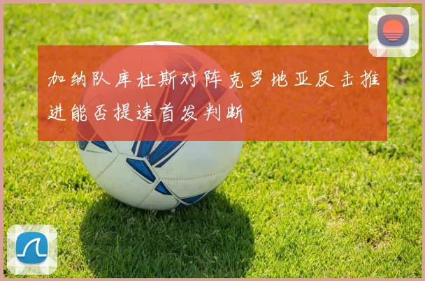 加纳队库杜斯对阵克罗地亚反击推进能否提速首发判断