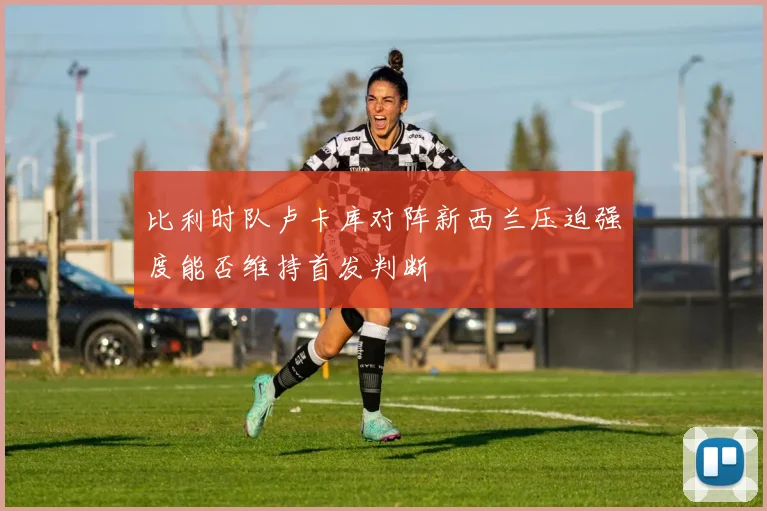 比利时队卢卡库对阵新西兰压迫强度能否维持首发判断