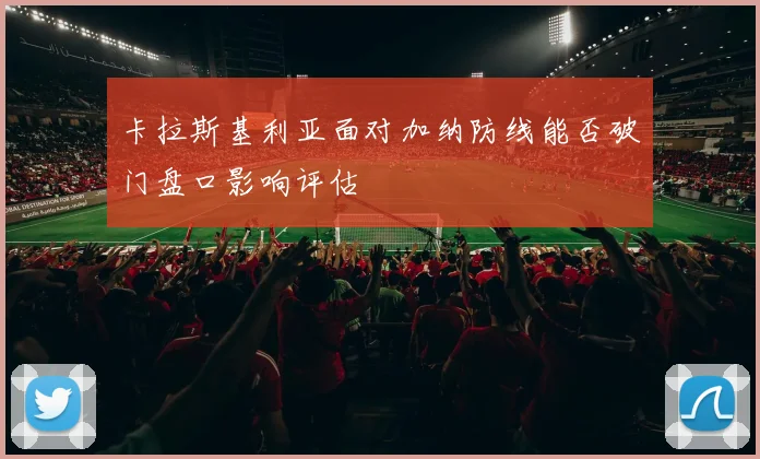 卡拉斯基利亚面对加纳防线能否破门盘口影响评估