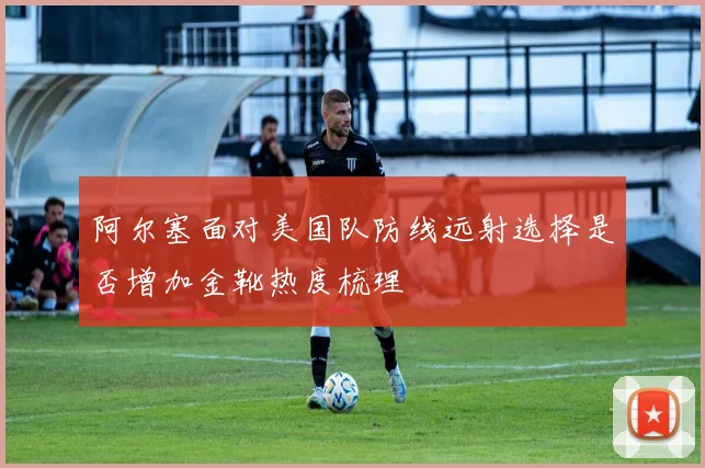 阿尔塞面对美国队防线远射选择是否增加金靴热度梳理