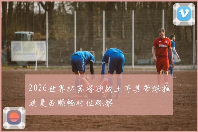2026世界杯苏塔迎战土耳其带球推进是否顺畅对位观察