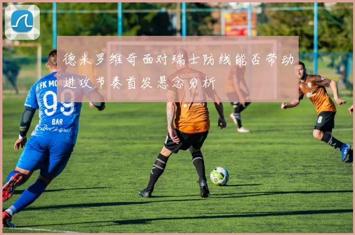 德米罗维奇面对瑞士防线能否带动进攻节奏首发悬念分析