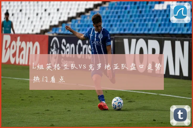 L组英格兰队vs克罗地亚队盘口走势热门看点