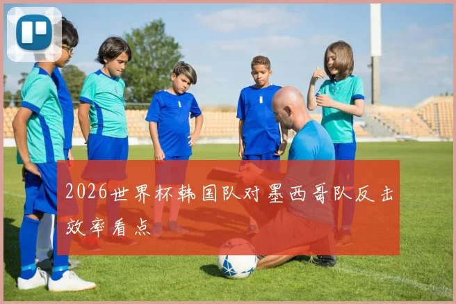 2026世界杯韩国队对墨西哥队反击效率看点