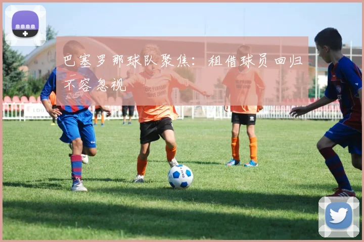 巴塞罗那球队聚焦：租借球员回归不容忽视