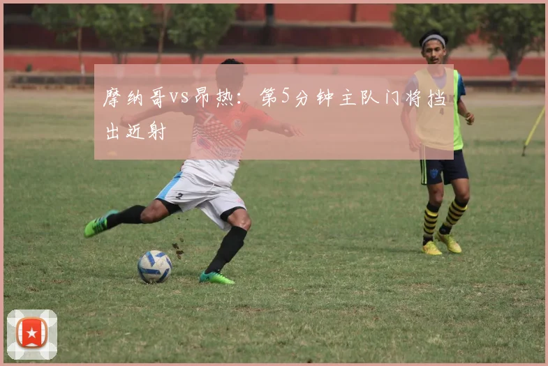 摩纳哥vs昂热：第5分钟主队门将挡出近射