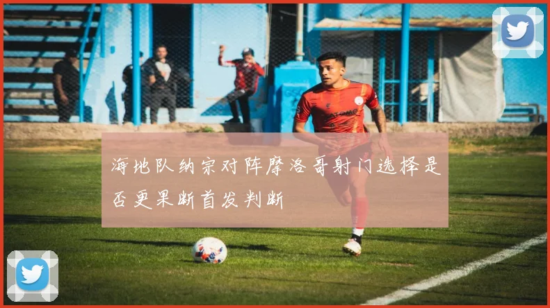 海地队纳宗对阵摩洛哥射门选择是否更果断首发判断