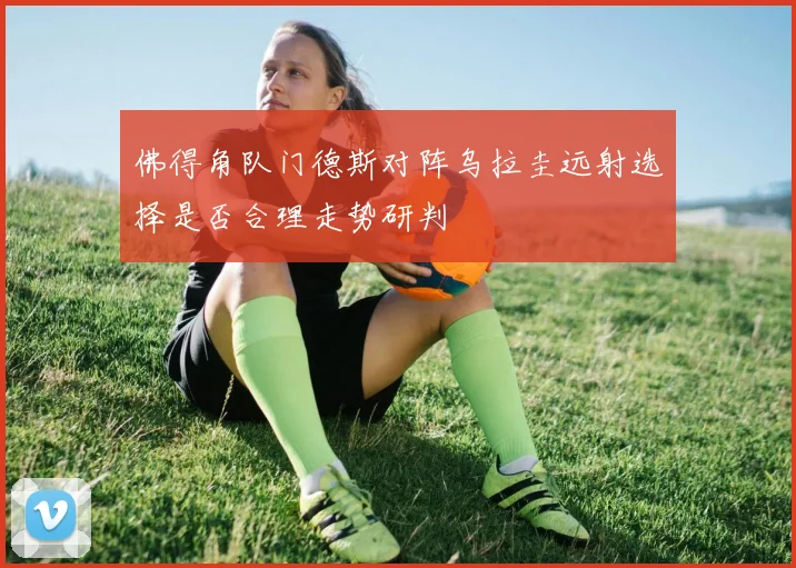 佛得角队门德斯对阵乌拉圭远射选择是否合理走势研判