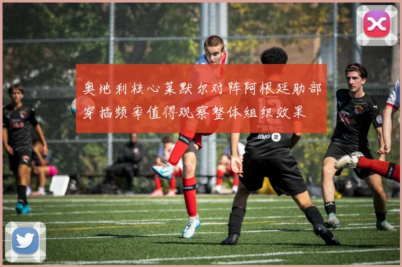 奥地利核心莱默尔对阵阿根廷肋部穿插频率值得观察整体组织效果