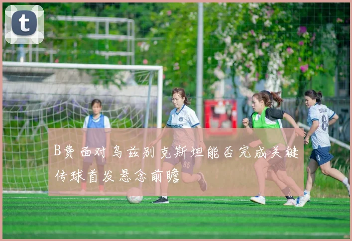 B费面对乌兹别克斯坦能否完成关键传球首发悬念前瞻