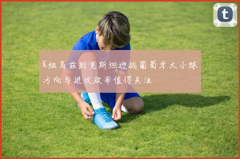K组乌兹别克斯坦迎战葡萄牙大小球方向与进攻效率值得关注